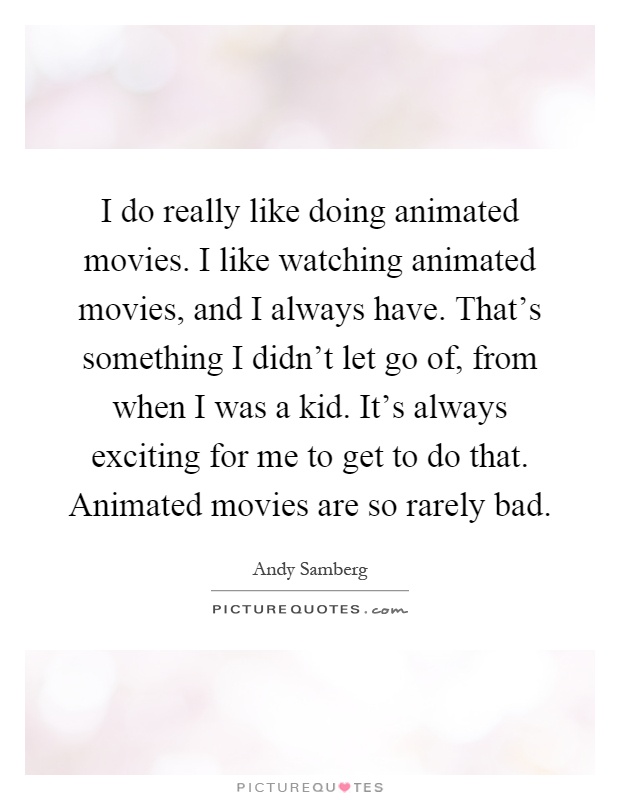 I do really like doing animated movies. I like watching animated movies, and I always have. That's something I didn't let go of, from when I was a kid. It's always exciting for me to get to do that. Animated movies are so rarely bad Picture Quote #1