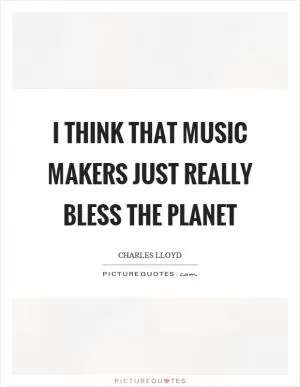 I think that music makers just really bless the planet Picture Quote #1