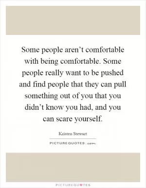 Some people aren’t comfortable with being comfortable. Some people really want to be pushed and find people that they can pull something out of you that you didn’t know you had, and you can scare yourself Picture Quote #1