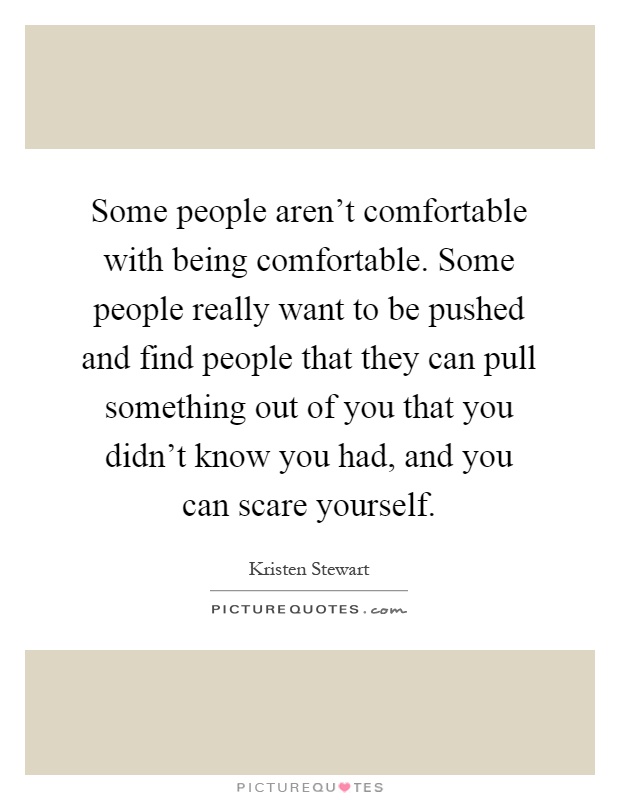 Some people aren't comfortable with being comfortable. Some people really want to be pushed and find people that they can pull something out of you that you didn't know you had, and you can scare yourself Picture Quote #1