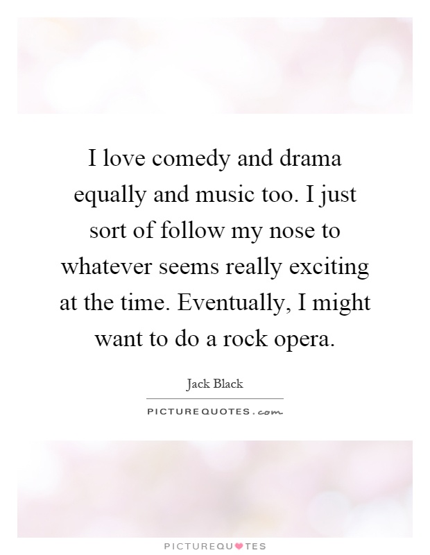 I love comedy and drama equally and music too. I just sort of follow my nose to whatever seems really exciting at the time. Eventually, I might want to do a rock opera Picture Quote #1