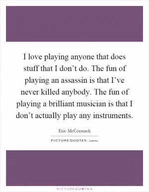 I love playing anyone that does stuff that I don’t do. The fun of playing an assassin is that I’ve never killed anybody. The fun of playing a brilliant musician is that I don’t actually play any instruments Picture Quote #1