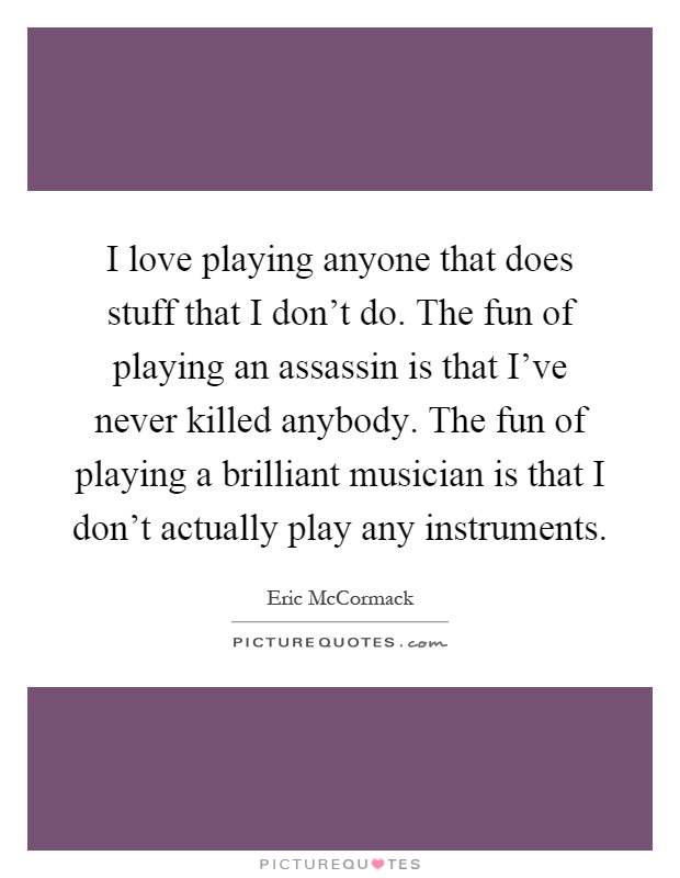 I love playing anyone that does stuff that I don't do. The fun of playing an assassin is that I've never killed anybody. The fun of playing a brilliant musician is that I don't actually play any instruments Picture Quote #1