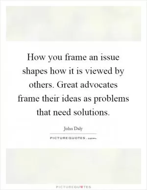 How you frame an issue shapes how it is viewed by others. Great advocates frame their ideas as problems that need solutions Picture Quote #1