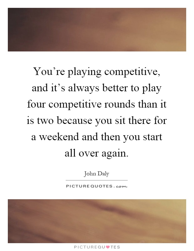 You're playing competitive, and it's always better to play four competitive rounds than it is two because you sit there for a weekend and then you start all over again Picture Quote #1