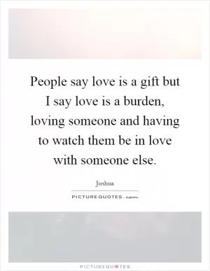 People say love is a gift but I say love is a burden, loving someone and having to watch them be in love with someone else Picture Quote #1
