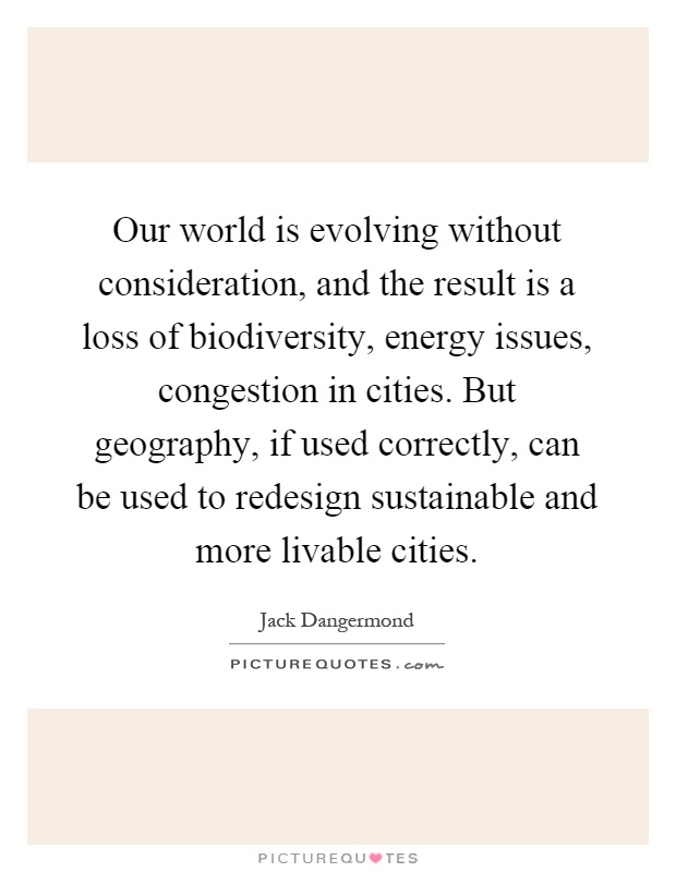 Our world is evolving without consideration, and the result is a loss of biodiversity, energy issues, congestion in cities. But geography, if used correctly, can be used to redesign sustainable and more livable cities Picture Quote #1