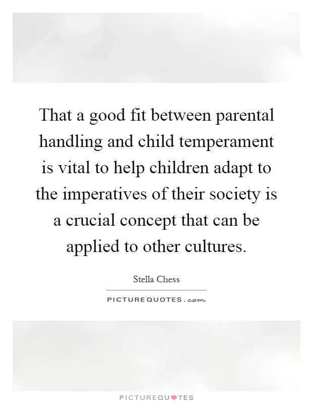 That a good fit between parental handling and child temperament is vital to help children adapt to the imperatives of their society is a crucial concept that can be applied to other cultures Picture Quote #1