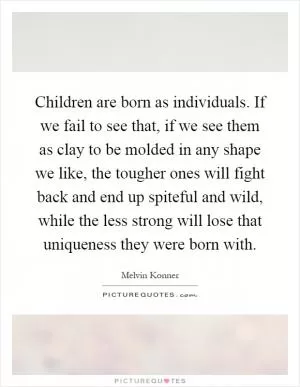 Children are born as individuals. If we fail to see that, if we see them as clay to be molded in any shape we like, the tougher ones will fight back and end up spiteful and wild, while the less strong will lose that uniqueness they were born with Picture Quote #1