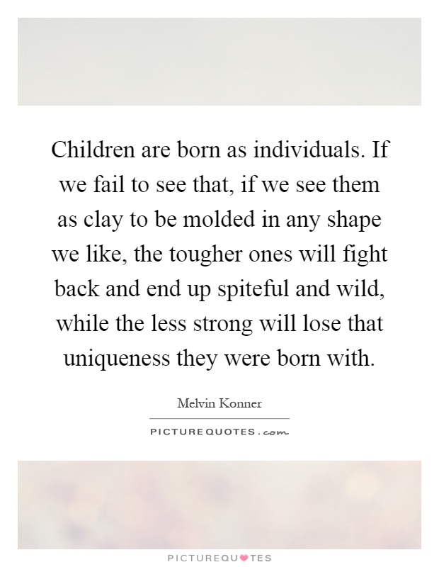 Children are born as individuals. If we fail to see that, if we see them as clay to be molded in any shape we like, the tougher ones will fight back and end up spiteful and wild, while the less strong will lose that uniqueness they were born with Picture Quote #1