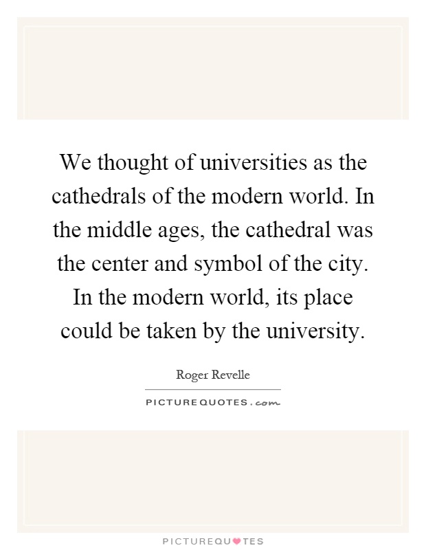 We thought of universities as the cathedrals of the modern world. In the middle ages, the cathedral was the center and symbol of the city. In the modern world, its place could be taken by the university Picture Quote #1
