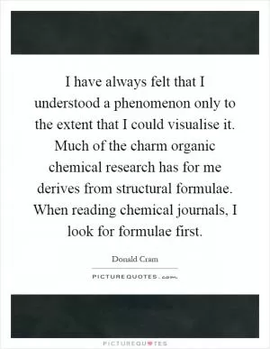I have always felt that I understood a phenomenon only to the extent that I could visualise it. Much of the charm organic chemical research has for me derives from structural formulae. When reading chemical journals, I look for formulae first Picture Quote #1