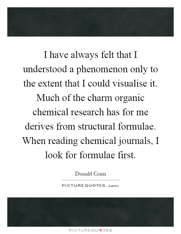 I have always felt that I understood a phenomenon only to the extent that I could visualise it. Much of the charm organic chemical research has for me derives from structural formulae. When reading chemical journals, I look for formulae first Picture Quote #1