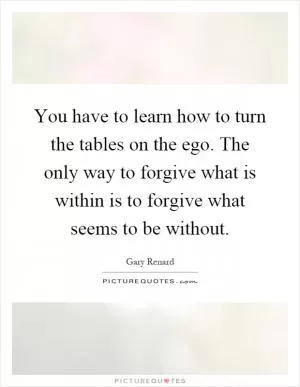 You have to learn how to turn the tables on the ego. The only way to forgive what is within is to forgive what seems to be without Picture Quote #1