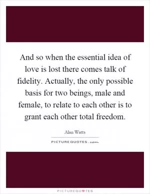 And so when the essential idea of love is lost there comes talk of fidelity. Actually, the only possible basis for two beings, male and female, to relate to each other is to grant each other total freedom Picture Quote #1