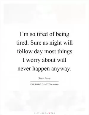 I’m so tired of being tired. Sure as night will follow day most things I worry about will never happen anyway Picture Quote #1