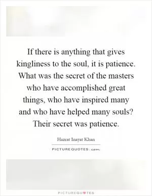 If there is anything that gives kingliness to the soul, it is patience. What was the secret of the masters who have accomplished great things, who have inspired many and who have helped many souls? Their secret was patience Picture Quote #1