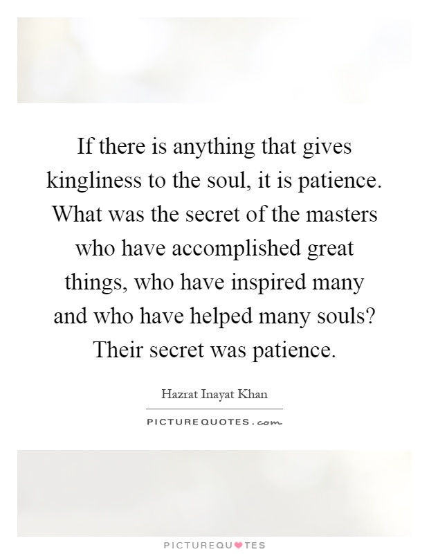 If there is anything that gives kingliness to the soul, it is patience. What was the secret of the masters who have accomplished great things, who have inspired many and who have helped many souls? Their secret was patience Picture Quote #1