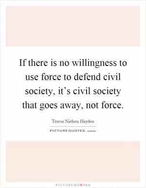 If there is no willingness to use force to defend civil society, it’s civil society that goes away, not force Picture Quote #1