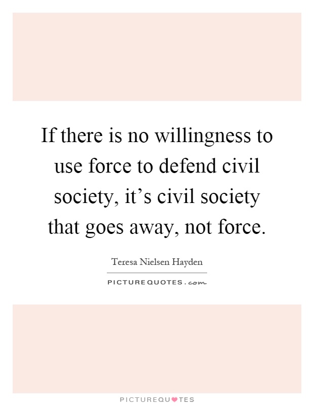 If there is no willingness to use force to defend civil society, it's civil society that goes away, not force Picture Quote #1