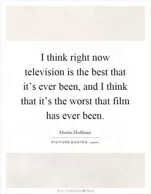 I think right now television is the best that it’s ever been, and I think that it’s the worst that film has ever been Picture Quote #1