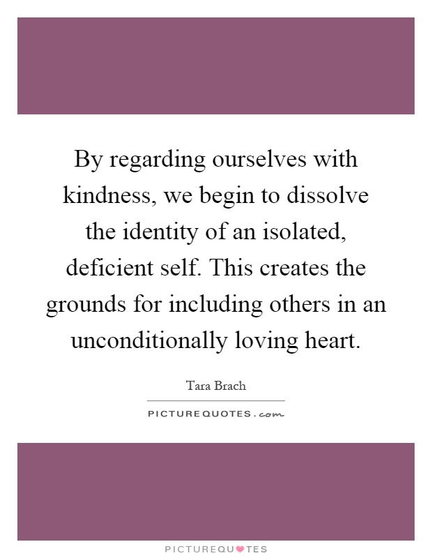 By regarding ourselves with kindness, we begin to dissolve the identity of an isolated, deficient self. This creates the grounds for including others in an unconditionally loving heart Picture Quote #1