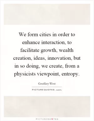 We form cities in order to enhance interaction, to facilitate growth, wealth creation, ideas, innovation, but in so doing, we create, from a physicists viewpoint, entropy Picture Quote #1