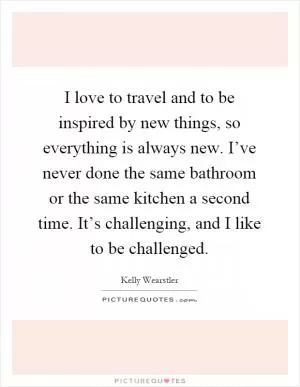 I love to travel and to be inspired by new things, so everything is always new. I’ve never done the same bathroom or the same kitchen a second time. It’s challenging, and I like to be challenged Picture Quote #1