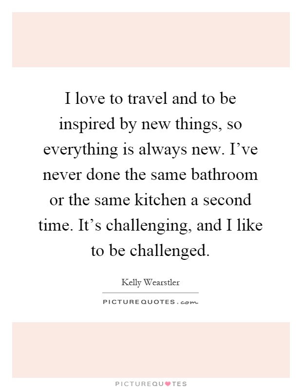 I love to travel and to be inspired by new things, so everything is always new. I've never done the same bathroom or the same kitchen a second time. It's challenging, and I like to be challenged Picture Quote #1