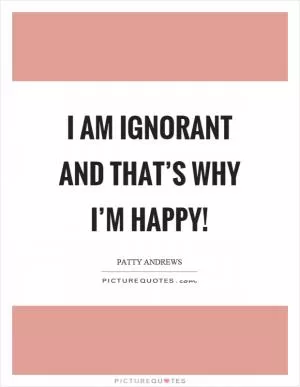 I am ignorant and that’s why I’m happy! Picture Quote #1