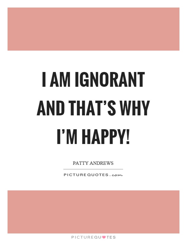I am ignorant and that's why I'm happy! Picture Quote #1
