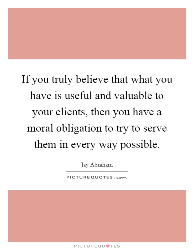 If you truly believe that what you have is useful and valuable to your clients, then you have a moral obligation to try to serve them in every way possible Picture Quote #1