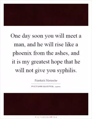 One day soon you will meet a man, and he will rise like a phoenix from the ashes, and it is my greatest hope that he will not give you syphilis Picture Quote #1