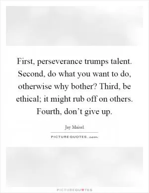 First, perseverance trumps talent. Second, do what you want to do, otherwise why bother? Third, be ethical; it might rub off on others. Fourth, don’t give up Picture Quote #1
