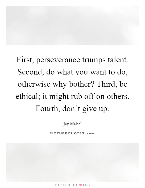 First, perseverance trumps talent. Second, do what you want to do, otherwise why bother? Third, be ethical; it might rub off on others. Fourth, don't give up Picture Quote #1
