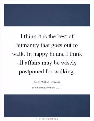I think it is the best of humanity that goes out to walk. In happy hours, I think all affairs may be wisely postponed for walking Picture Quote #1
