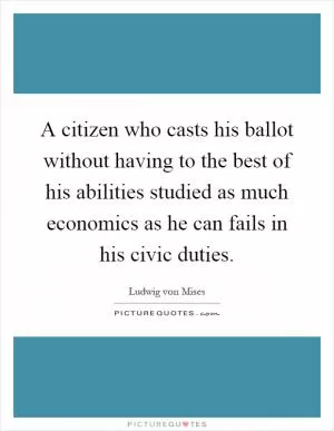 A citizen who casts his ballot without having to the best of his abilities studied as much economics as he can fails in his civic duties Picture Quote #1