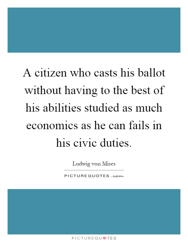 A citizen who casts his ballot without having to the best of his abilities studied as much economics as he can fails in his civic duties Picture Quote #1