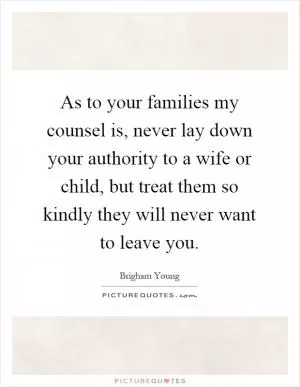 As to your families my counsel is, never lay down your authority to a wife or child, but treat them so kindly they will never want to leave you Picture Quote #1
