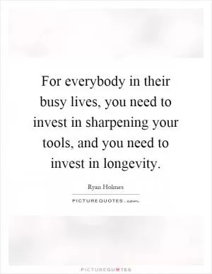 For everybody in their busy lives, you need to invest in sharpening your tools, and you need to invest in longevity Picture Quote #1