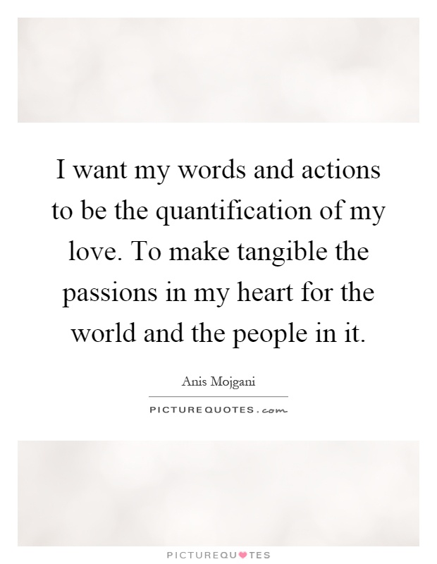 I want my words and actions to be the quantification of my love. To make tangible the passions in my heart for the world and the people in it Picture Quote #1