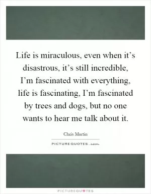 Life is miraculous, even when it’s disastrous, it’s still incredible, I’m fascinated with everything, life is fascinating, I’m fascinated by trees and dogs, but no one wants to hear me talk about it Picture Quote #1