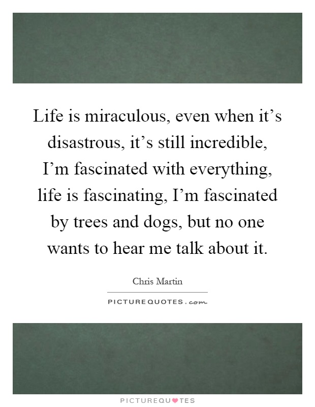 Life is miraculous, even when it's disastrous, it's still incredible, I'm fascinated with everything, life is fascinating, I'm fascinated by trees and dogs, but no one wants to hear me talk about it Picture Quote #1