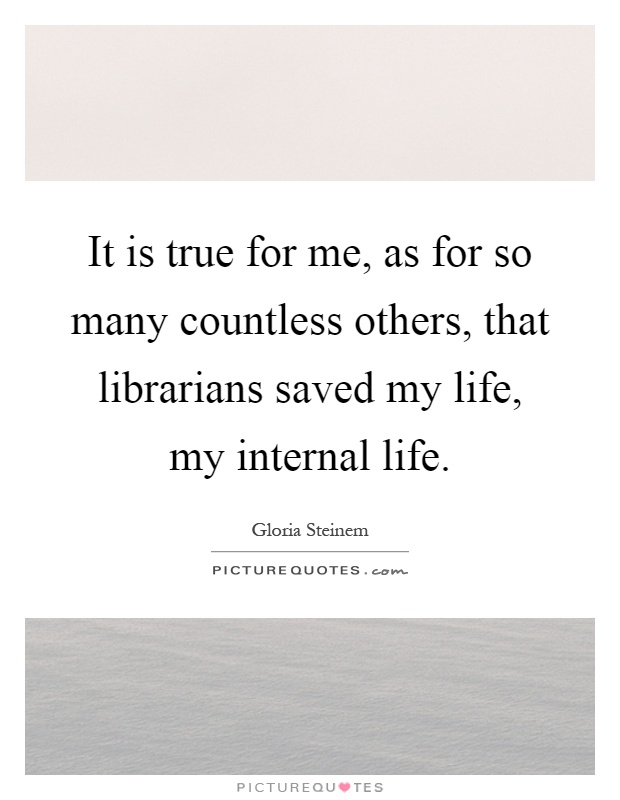 It is true for me, as for so many countless others, that librarians saved my life, my internal life Picture Quote #1