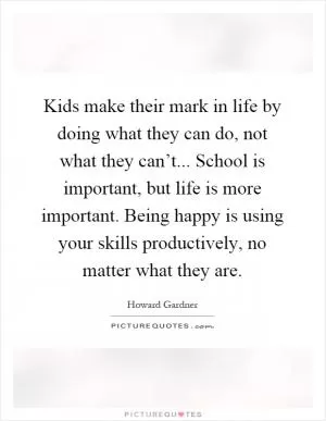 Kids make their mark in life by doing what they can do, not what they can’t... School is important, but life is more important. Being happy is using your skills productively, no matter what they are Picture Quote #1