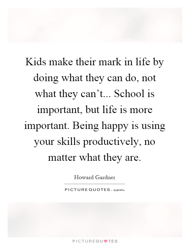 Kids make their mark in life by doing what they can do, not what they can't... School is important, but life is more important. Being happy is using your skills productively, no matter what they are Picture Quote #1