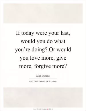 If today were your last, would you do what you’re doing? Or would you love more, give more, forgive more? Picture Quote #1