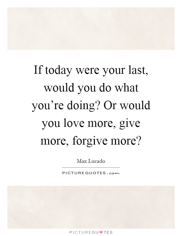 If today were your last, would you do what you're doing? Or would you love more, give more, forgive more? Picture Quote #1