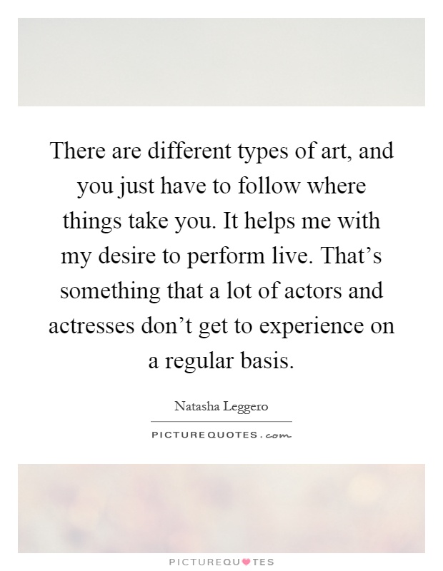 There are different types of art, and you just have to follow where things take you. It helps me with my desire to perform live. That's something that a lot of actors and actresses don't get to experience on a regular basis Picture Quote #1