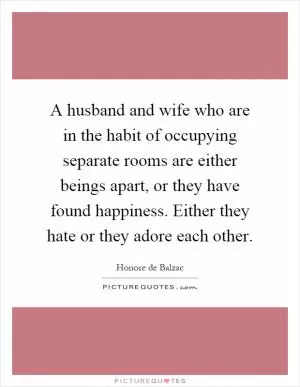 A husband and wife who are in the habit of occupying separate rooms are either beings apart, or they have found happiness. Either they hate or they adore each other Picture Quote #1